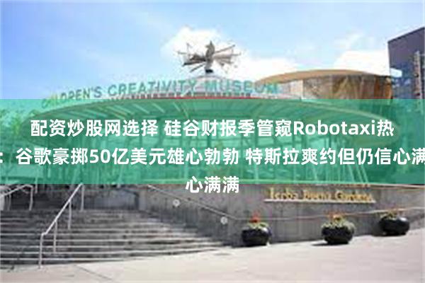 配资炒股网选择 硅谷财报季管窥Robotaxi热度：谷歌豪掷50亿美元雄心勃勃 特斯拉爽约但仍信心满满