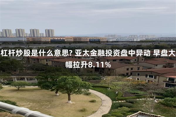 杠杆炒股是什么意思? 亚太金融投资盘中异动 早盘大幅拉升8.11%