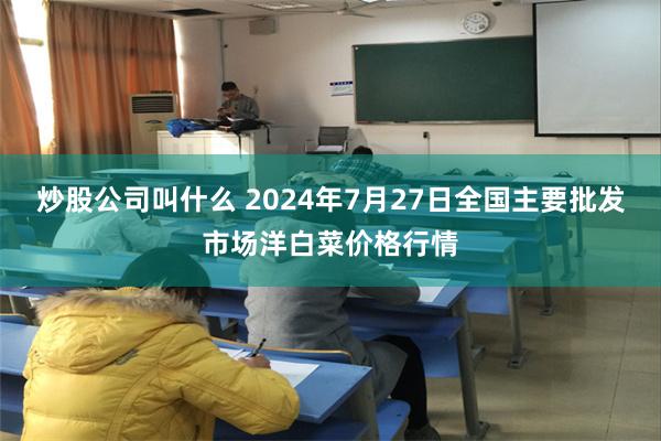 炒股公司叫什么 2024年7月27日全国主要批发市场洋白菜价格行情