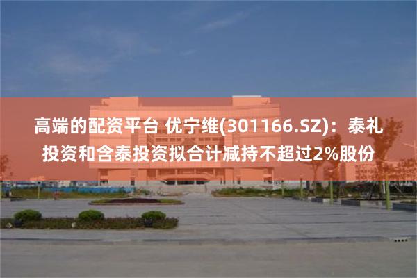 高端的配资平台 优宁维(301166.SZ)：泰礼投资和含泰投资拟合计减持不超过2%股份