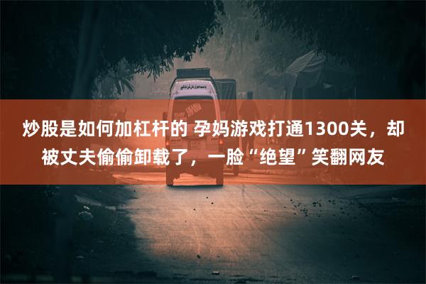 炒股是如何加杠杆的 孕妈游戏打通1300关，却被丈夫偷偷卸载了，一脸“绝望”笑翻网友