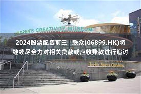 2024股票配资前三   联众(06899.HK)将继续尽全力对相关贷款或应收账款进行追讨