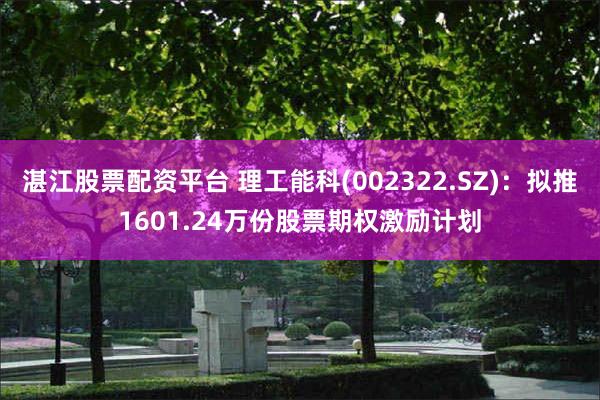 湛江股票配资平台 理工能科(002322.SZ)：拟推1601.24万份股票期权激励计划