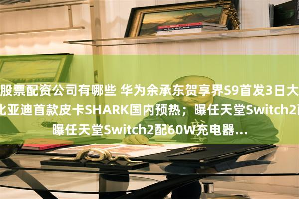 股票配资公司有哪些 华为余承东贺享界S9首发3日大定破4800台；比亚迪首款皮卡SHARK国内预热；曝任天堂Switch2配60W充电器...