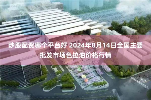 炒股配资哪个平台好 2024年8月14日全国主要批发市场色拉油价格行情