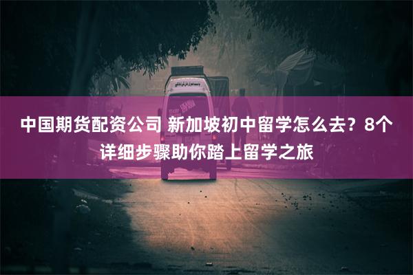 中国期货配资公司 新加坡初中留学怎么去？8个详细步骤助你踏上留学之旅