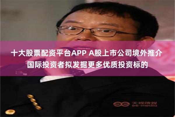 十大股票配资平台APP A股上市公司境外推介 国际投资者拟发掘更多优质投资标的