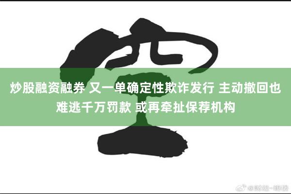 炒股融资融券 又一单确定性欺诈发行 主动撤回也难逃千万罚款 或再牵扯保荐机构