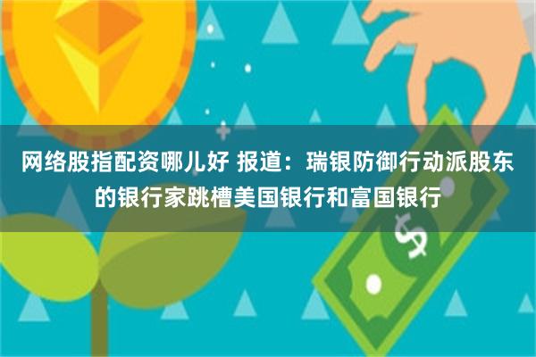 网络股指配资哪儿好 报道：瑞银防御行动派股东的银行家跳槽美国银行和富国银行