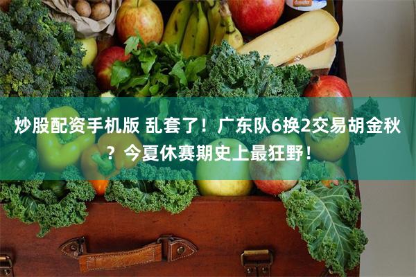 炒股配资手机版 乱套了！广东队6换2交易胡金秋？今夏休赛期史上最狂野！