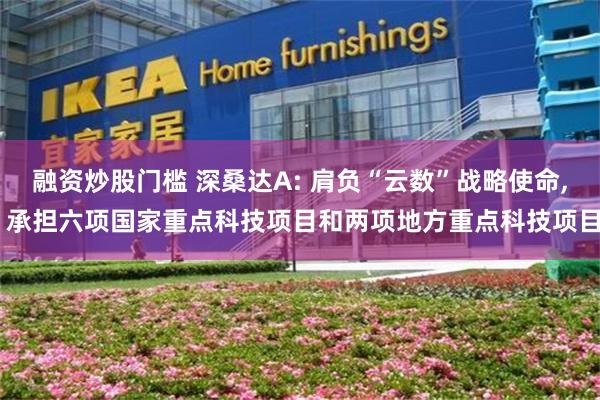 融资炒股门槛 深桑达A: 肩负“云数”战略使命, 承担六项国家重点科技项目和两项地方重点科技项目