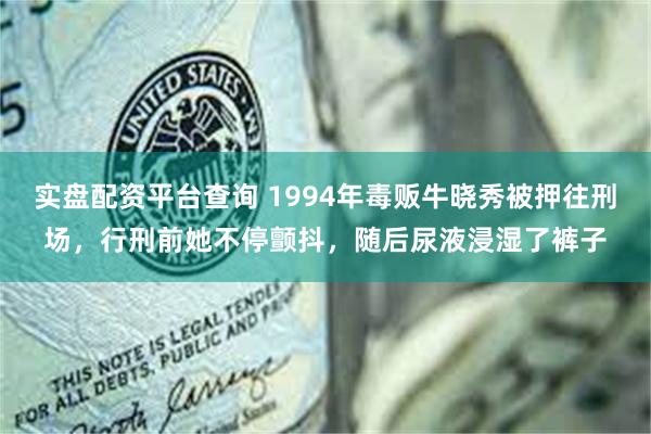 实盘配资平台查询 1994年毒贩牛晓秀被押往刑场，行刑前她不停颤抖，随后尿液浸湿了裤子