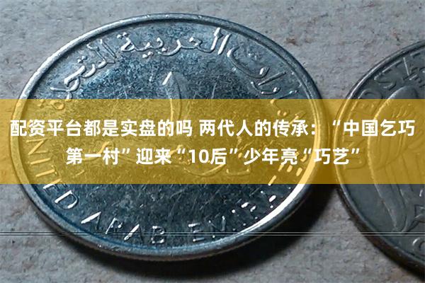 配资平台都是实盘的吗 两代人的传承：“中国乞巧第一村”迎来“10后”少年亮“巧艺”