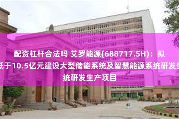 配资杠杆合法吗 艾罗能源(688717.SH)：拟投资不低于10.5亿元建设大型储能系统及智慧能源系统研发生产项目