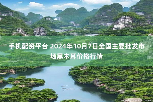 手机配资平台 2024年10月7日全国主要批发市场黑木耳价格行情