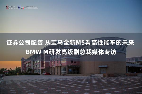 证券公司配资 从宝马全新M5看高性能车的未来 BMW M研发高级副总裁媒体专访