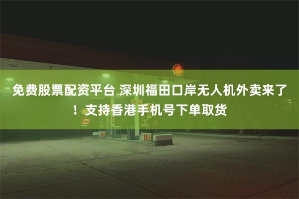 免费股票配资平台 深圳福田口岸无人机外卖来了！支持香港手机号下单取货