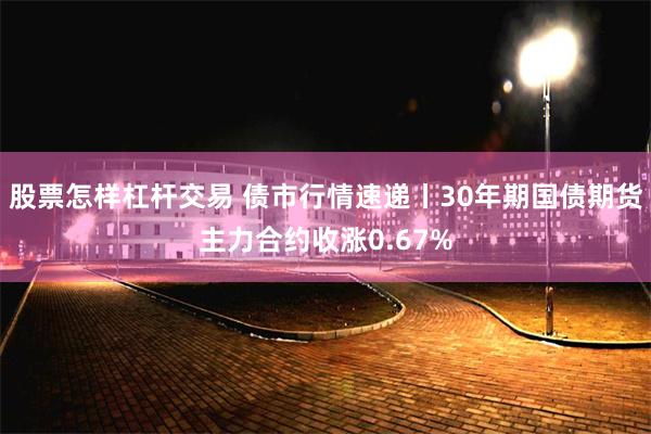 股票怎样杠杆交易 债市行情速递丨30年期国债期货主力合约收涨0.67%