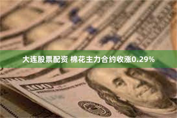 大连股票配资 棉花主力合约收涨0.29%