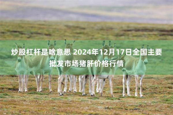 炒股杠杆是啥意思 2024年12月17日全国主要批发市场猪肝价格行情