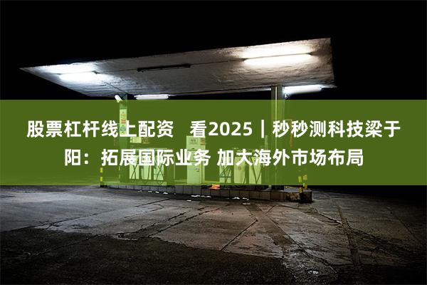 股票杠杆线上配资   看2025｜秒秒测科技梁于阳：拓展国际业务 加大海外市场布局