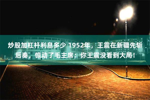 炒股加杠杆利息多少 1952年，王震在新疆先斩后奏，惊动了毛主席：你王震没看到大局！