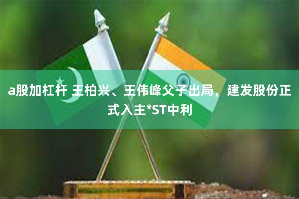 a股加杠杆 王柏兴、王伟峰父子出局，建发股份正式入主*ST中利