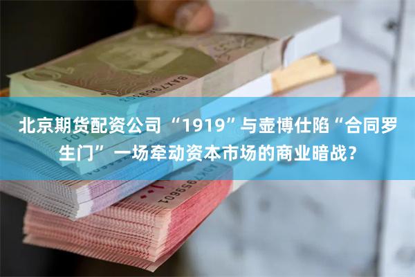 北京期货配资公司 “1919”与壶博仕陷“合同罗生门” 一场牵动资本市场的商业暗战？