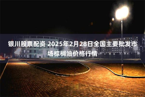 银川股票配资 2025年2月28日全国主要批发市场棕榈油价格行情