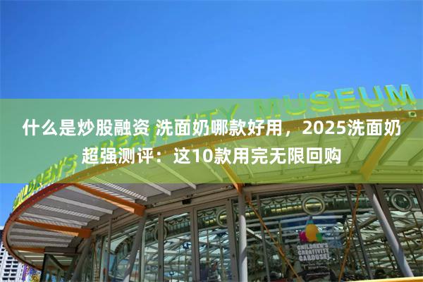 什么是炒股融资 洗面奶哪款好用，2025洗面奶超强测评：这10款用完无限回购