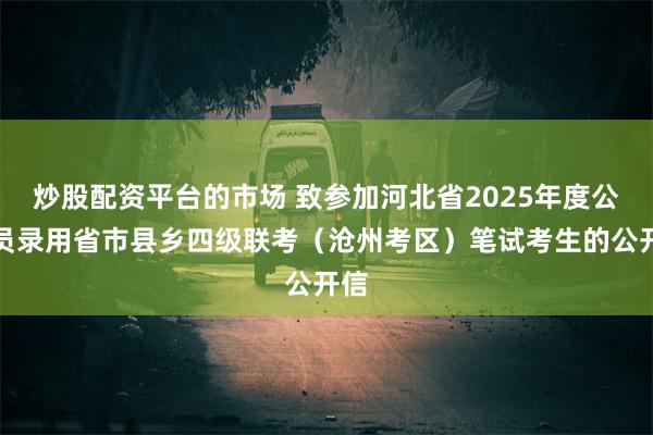 炒股配资平台的市场 致参加河北省2025年度公务员录用省市县乡四级联考（沧州考区）笔试考生的公开信