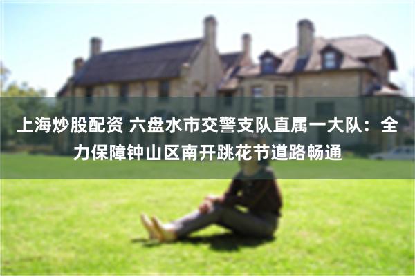 上海炒股配资 六盘水市交警支队直属一大队：全力保障钟山区南开跳花节道路畅通